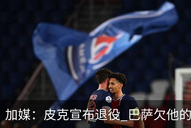 加媒：皮克宣布退役 巴萨欠他的8000万会怎么处理？