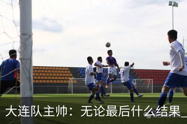 大连队主帅：无论最后什么结果 我们都配得上冠军争夺者