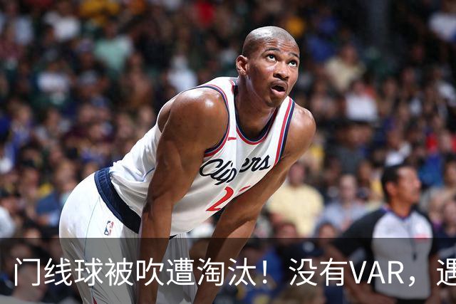 门线球被吹遭淘汰！没有VAR，遇到误判只能认栽吗？