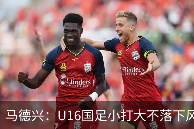 马德兴：U16国足小打大不落下风 哪怕未出线也可以说不虚此行